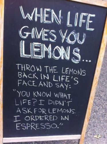 When Live Give You Lemons ... Throw the lemons back in life's face and say: "You know what life? I didn't ask for lemons I ordered and espresso."